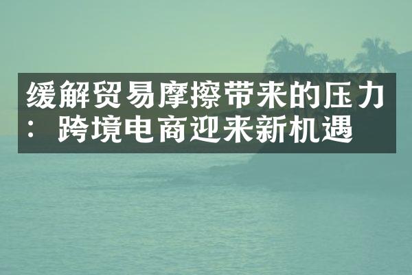 缓解贸易摩擦带来的压力：跨境电商迎来新机遇