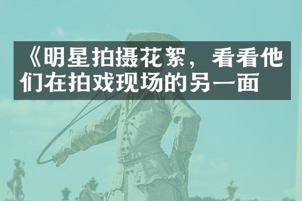 《明星拍摄花絮，看看他们在拍戏现场的另一面》