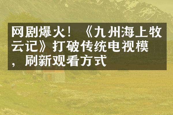 网剧爆火！《九州海上牧云记》打破传统电视模式，刷新观看方式