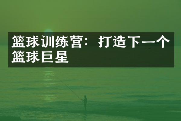 篮球训练营：打造下一个篮球巨星