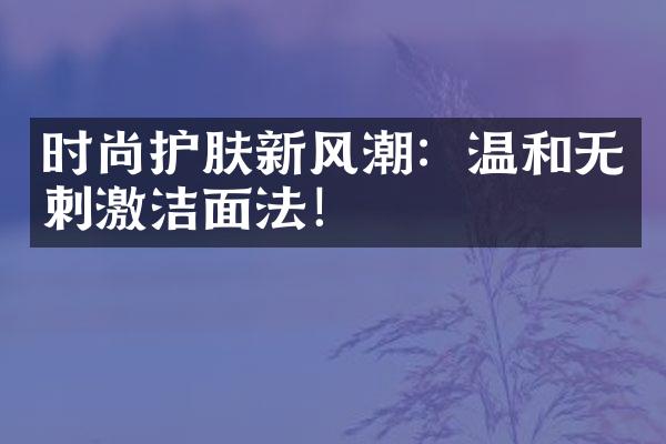 时尚护肤新风潮：温和无刺激洁面法！