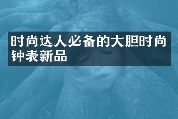 时尚达人必备的大胆时尚钟表新品