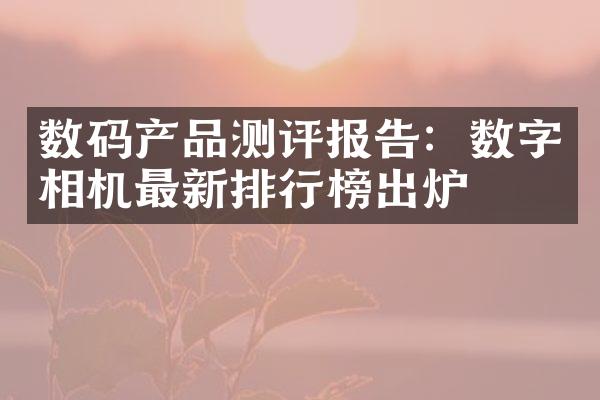 数码产品测评报告：数字相机最新排行榜出炉