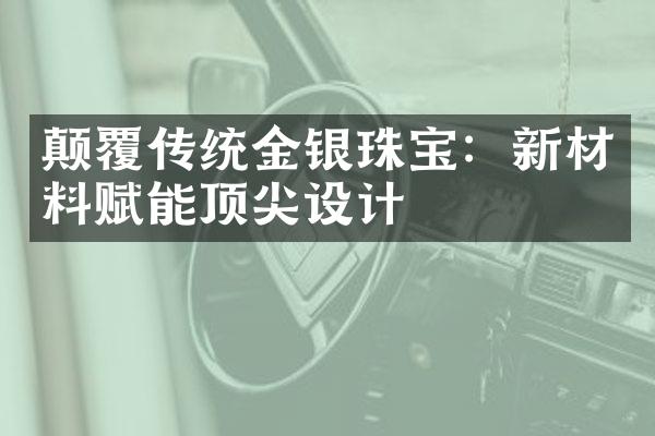 颠覆传统金银珠宝：新材料赋能顶尖设计