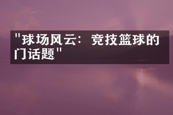 "球场风云：竞技篮球的热门话题"