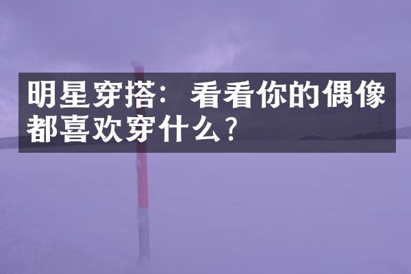 明星穿搭：看看你的偶像都喜欢穿什么？