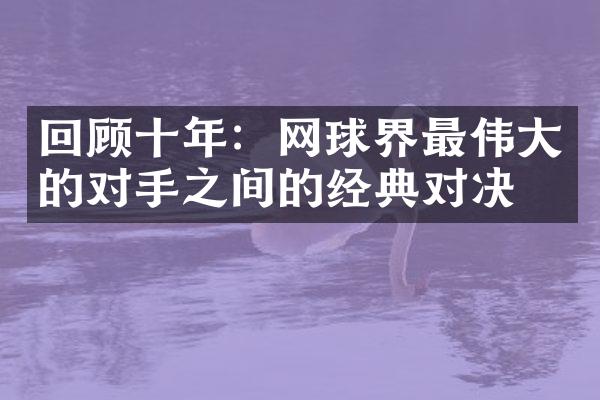 回顾十年：网球界最伟大的对手之间的经典对决