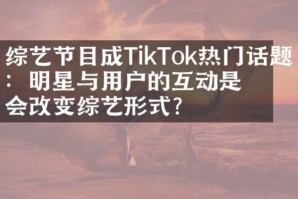 综艺节目成TikTok热门话题：明星与用户的互动是否会改变综艺形式？