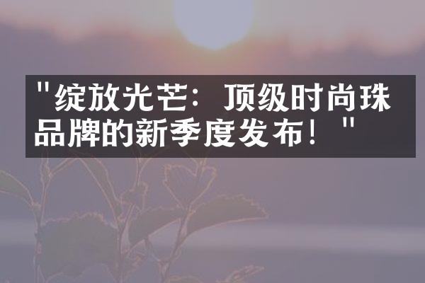 "绽放光芒：顶级时尚珠宝品牌的新季度发布！"