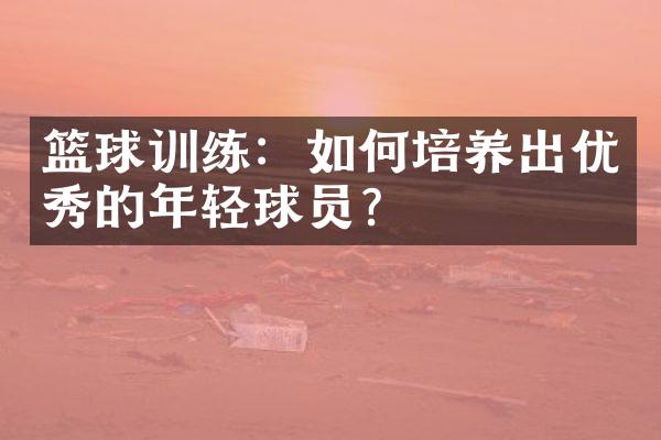 篮球训练：如何培养出优秀的年轻球员？