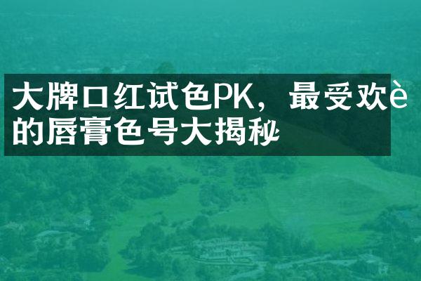 大牌口红试色PK，最受欢迎的唇膏色号大揭秘