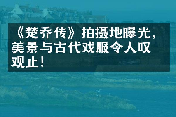 《楚乔传》拍摄地曝光，美景与古代戏服令人叹为观止！