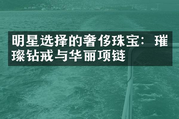 明星选择的奢侈珠宝：璀璨钻戒与华丽项链