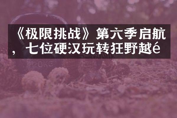 《极限挑战》第六季启航，七位硬汉玩转狂野越野