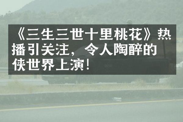 《三生三世十里桃花》热播引关注，令人陶醉的仙侠世界上演！