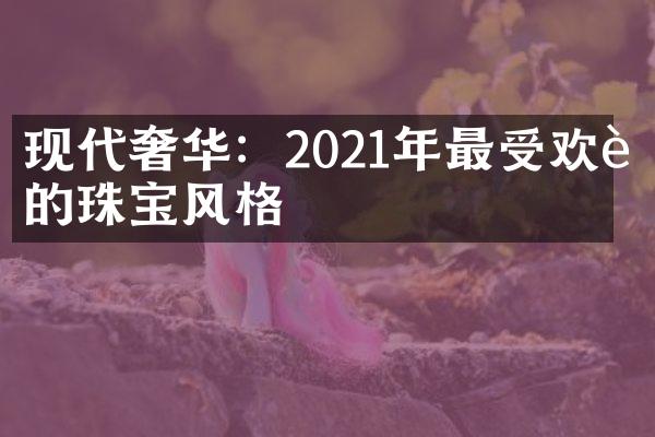 现代奢华：2021年最受欢迎的珠宝风格