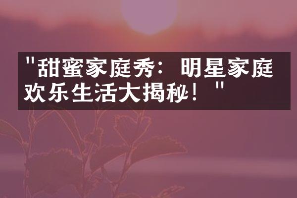 "甜蜜家庭秀：明星家庭的欢乐生活大揭秘！"