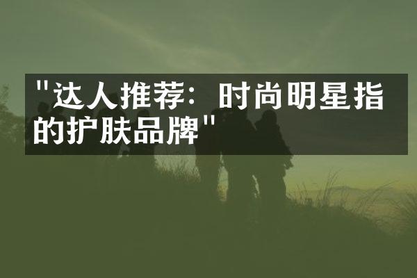 "达人推荐：时尚明星指定的护肤品牌"