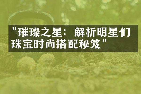 "璀璨之星：解析明星们的珠宝时尚搭配秘笈"