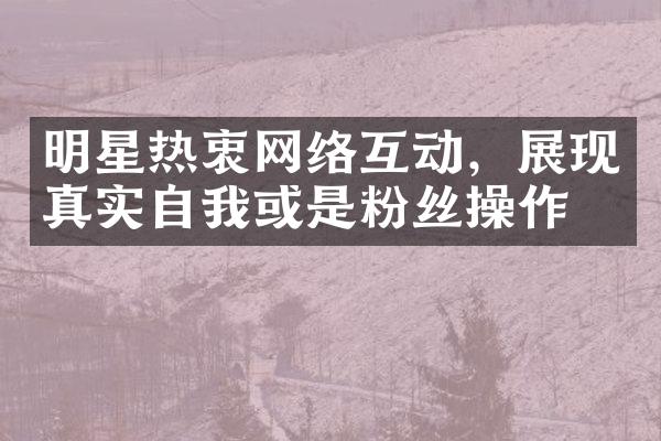 明星热衷网络互动，展现真实自我或是粉丝操作