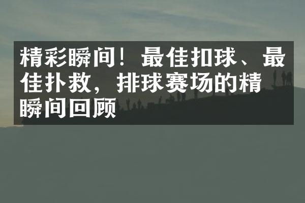 精彩瞬间！最佳扣球、最佳扑救，排球赛场的精彩瞬间回顾