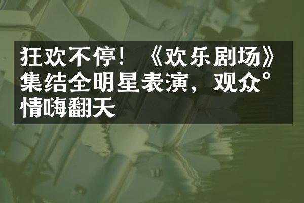 狂欢不停！《欢乐剧场》集结全明星表演，观众尽情嗨翻天