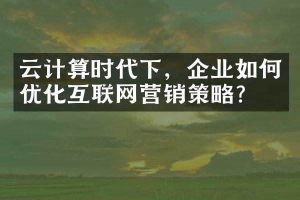 云计算时代下，企业如何优化互联网营销策略？