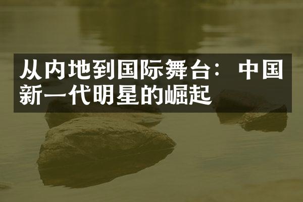 从内地到国际舞台：中国新一代明星的崛起