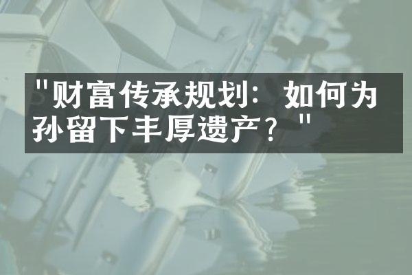 "财富传承规划：如何为子孙留下丰厚遗产？"