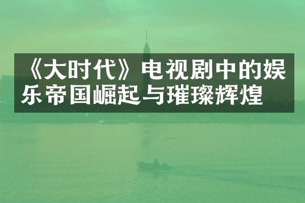 《大时代》电视剧中的娱乐帝国崛起与璀璨辉煌