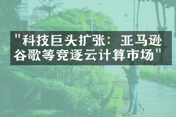 "科技巨头扩张：亚马逊、谷歌等竞逐云计算市场"