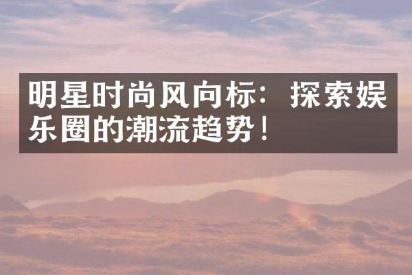 明星时尚风向标：探索娱乐圈的潮流趋势！