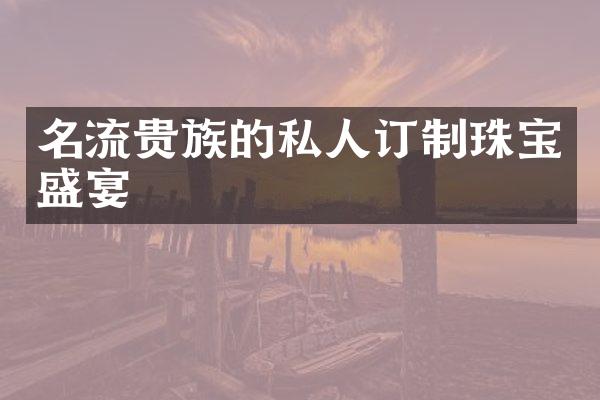 名流贵族的私人订制珠宝盛宴