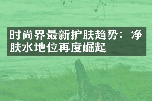 时尚界最新护肤趋势：净肤水地位再度崛起