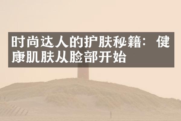 时尚达人的护肤秘籍：健康肌肤从脸部开始