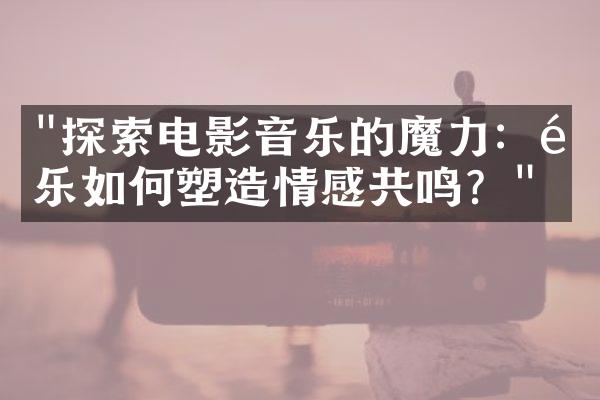 "探索电影音乐的魔力：配乐如何塑造情感共鸣？"