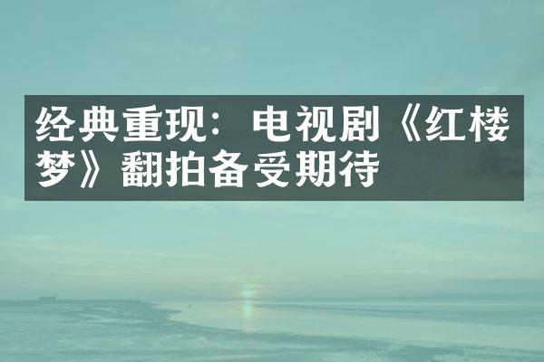 经典重现：电视剧《红楼梦》翻拍备受期待