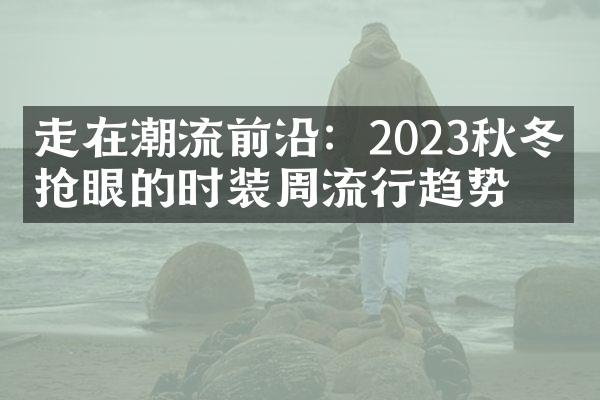 走在潮流前沿：2023秋冬最抢眼的时装周流行趋势