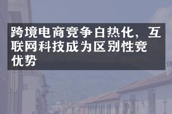 跨境电商竞争白热化，互联网科技成为区别性竞争优势