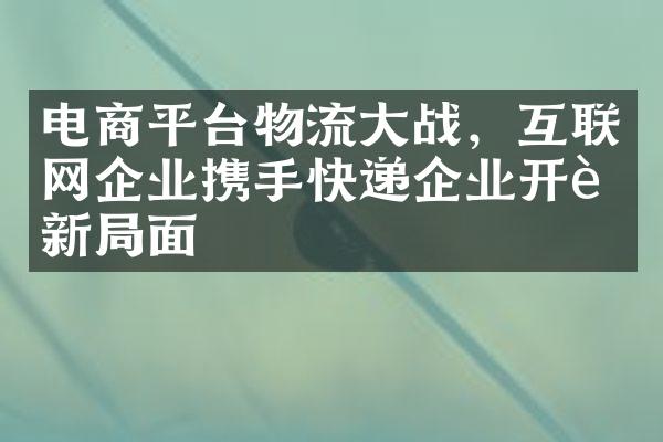 电商平台物流大战，互联网企业携手快递企业开辟新局面