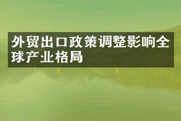 外贸出口政策调整影响全球产业格局