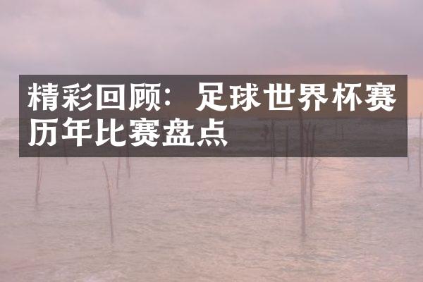 精彩回顾：足球世界杯赛历年比赛盘点