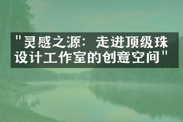 "灵感之源：走进顶级珠宝设计工作室的创意空间"