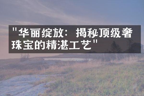 "华丽绽放：揭秘顶级奢侈珠宝的精湛工艺"