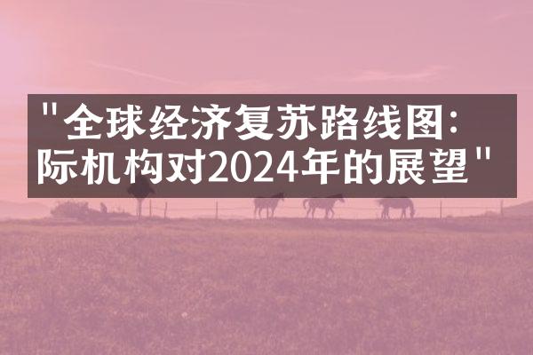 "全球经济复苏路线图：国际机构对2024年的展望"