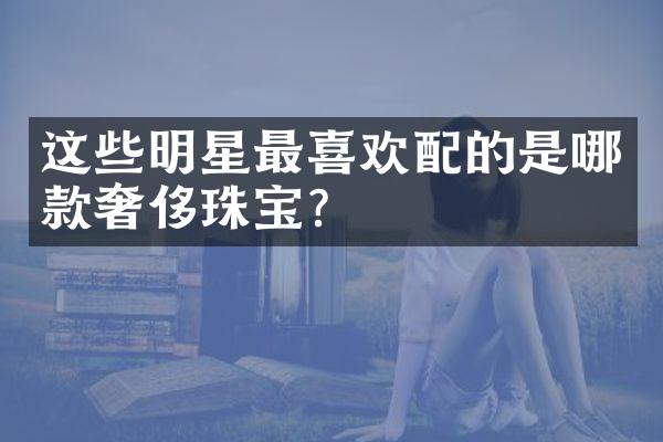 这些明星最喜欢配的是哪款奢侈珠宝？