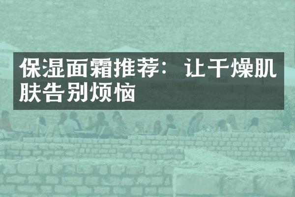 保湿面霜推荐：让干燥肌肤告别烦恼