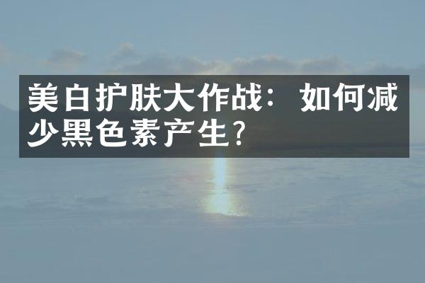 美白护肤大作战：如何减少黑色素产生？