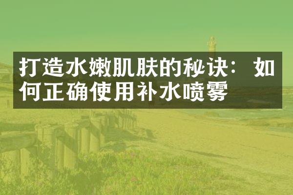 打造水嫩肌肤的秘诀：如何正确使用补水喷雾