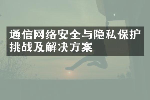 通信网络安全与隐私保护挑战及解决方案